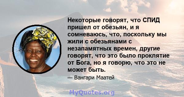 Некоторые говорят, что СПИД пришел от обезьян, и я сомневаюсь, что, поскольку мы жили с обезьянами с незапамятных времен, другие говорят, что это было проклятие от Бога, но я говорю, что это не может быть.