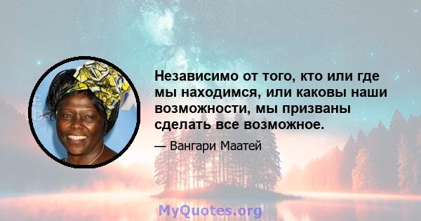 Независимо от того, кто или где мы находимся, или каковы наши возможности, мы призваны сделать все возможное.