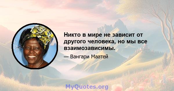 Никто в мире не зависит от другого человека, но мы все взаимозависимы.