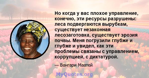 Но когда у вас плохое управление, конечно, эти ресурсы разрушены: леса подвергаются вырубкам, существует незаконная лесозаготовка, существует эрозия почвы. Меня погрузили глубже и глубже и увидел, как эти проблемы