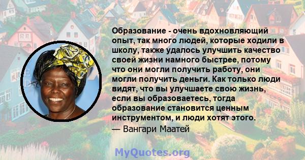 Образование - очень вдохновляющий опыт, так много людей, которые ходили в школу, также удалось улучшить качество своей жизни намного быстрее, потому что они могли получить работу, они могли получить деньги. Как только