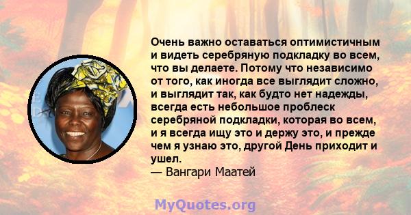 Очень важно оставаться оптимистичным и видеть серебряную подкладку во всем, что вы делаете. Потому что независимо от того, как иногда все выглядит сложно, и выглядит так, как будто нет надежды, всегда есть небольшое