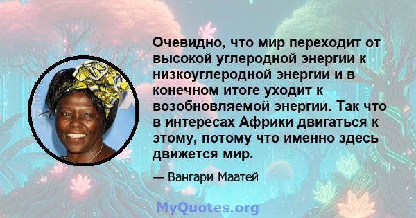 Очевидно, что мир переходит от высокой углеродной энергии к низкоуглеродной энергии и в конечном итоге уходит к возобновляемой энергии. Так что в интересах Африки двигаться к этому, потому что именно здесь движется мир.