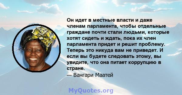 Он идет в местные власти и даже членам парламента, чтобы отдельные граждане почти стали людьми, которые хотят сидеть и ждать, пока их член парламента придет и решит проблему. Теперь это никуда вам не приведет. И если вы 