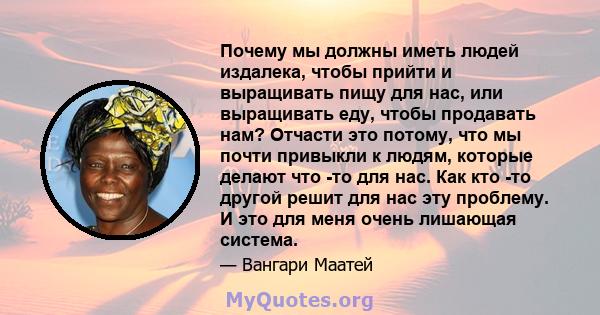 Почему мы должны иметь людей издалека, чтобы прийти и выращивать пищу для нас, или выращивать еду, чтобы продавать нам? Отчасти это потому, что мы почти привыкли к людям, которые делают что -то для нас. Как кто -то