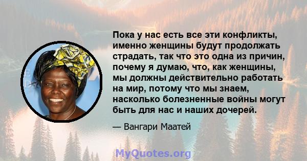 Пока у нас есть все эти конфликты, именно женщины будут продолжать страдать, так что это одна из причин, почему я думаю, что, как женщины, мы должны действительно работать на мир, потому что мы знаем, насколько