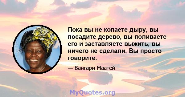 Пока вы не копаете дыру, вы посадите дерево, вы поливаете его и заставляете выжить, вы ничего не сделали. Вы просто говорите.