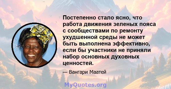 Постепенно стало ясно, что работа движения зеленых пояса с сообществами по ремонту ухудшенной среды не может быть выполнена эффективно, если бы участники не приняли набор основных духовных ценностей.