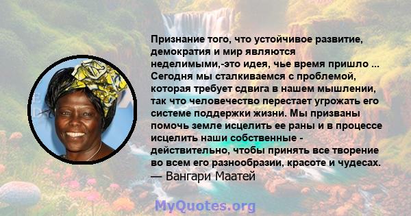 Признание того, что устойчивое развитие, демократия и мир являются неделимыми,-это идея, чье время пришло ... Сегодня мы сталкиваемся с проблемой, которая требует сдвига в нашем мышлении, так что человечество перестает