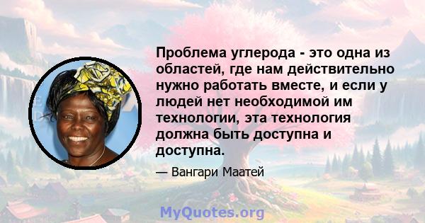 Проблема углерода - это одна из областей, где нам действительно нужно работать вместе, и если у людей нет необходимой им технологии, эта технология должна быть доступна и доступна.