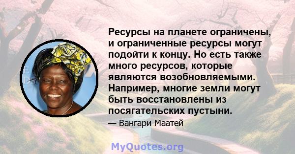 Ресурсы на планете ограничены, и ограниченные ресурсы могут подойти к концу. Но есть также много ресурсов, которые являются возобновляемыми. Например, многие земли могут быть восстановлены из посягательских пустыни.