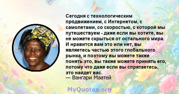 Сегодня с технологическим продвижением, с Интернетом, с самолетами, со скоростью, с которой мы путешествуем - даже если вы хотите, вы не можете скрыться от остального мира. И нравится вам это или нет, вы являетесь