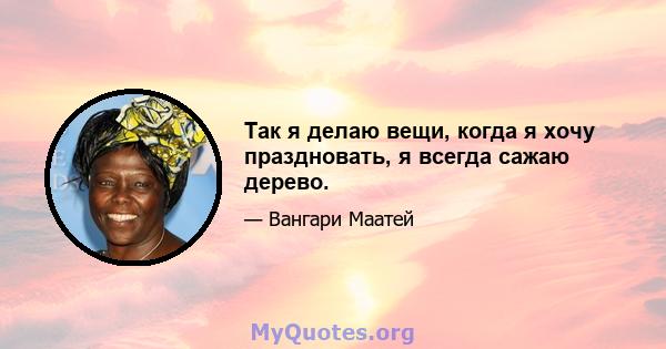 Так я делаю вещи, когда я хочу праздновать, я всегда сажаю дерево.