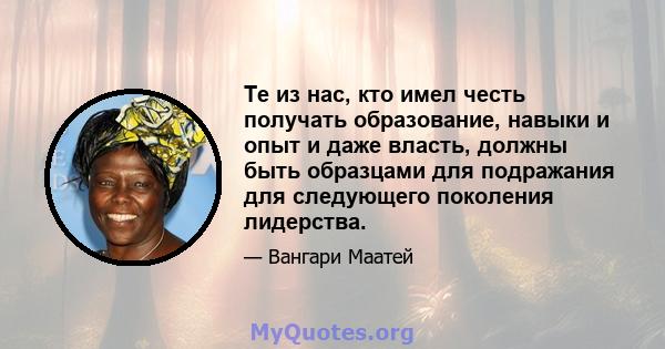 Те из нас, кто имел честь получать образование, навыки и опыт и даже власть, должны быть образцами для подражания для следующего поколения лидерства.