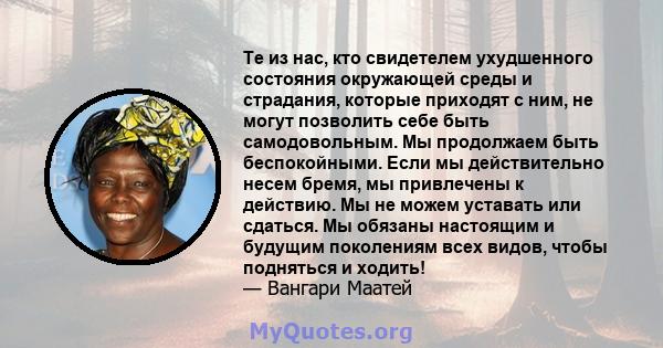 Те из нас, кто свидетелем ухудшенного состояния окружающей среды и страдания, которые приходят с ним, не могут позволить себе быть самодовольным. Мы продолжаем быть беспокойными. Если мы действительно несем бремя, мы