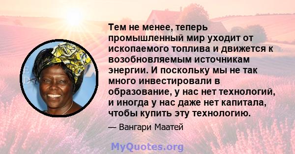 Тем не менее, теперь промышленный мир уходит от ископаемого топлива и движется к возобновляемым источникам энергии. И поскольку мы не так много инвестировали в образование, у нас нет технологий, и иногда у нас даже нет