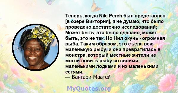 Теперь, когда Nile Perch был представлен [в озере Виктория], я не думаю, что было проведено достаточно исследований; Может быть, это было сделано, может быть, это не так. Но Нил окунь - огромная рыба. Таким образом, это 