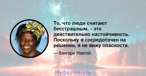 То, что люди считают бесстрашным, - это действительно настойчивость. Поскольку я сосредоточен на решении, я не вижу опасности.