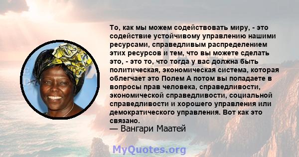 То, как мы можем содействовать миру, - это содействие устойчивому управлению нашими ресурсами, справедливым распределением этих ресурсов и тем, что вы можете сделать это, - это то, что тогда у вас должна быть