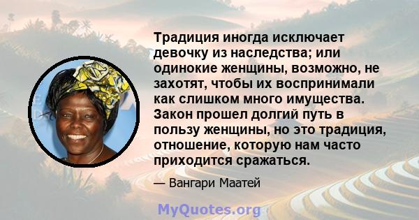 Традиция иногда исключает девочку из наследства; или одинокие женщины, возможно, не захотят, чтобы их воспринимали как слишком много имущества. Закон прошел долгий путь в пользу женщины, но это традиция, отношение,