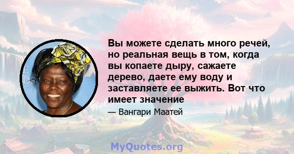 Вы можете сделать много речей, но реальная вещь в том, когда вы копаете дыру, сажаете дерево, даете ему воду и заставляете ее выжить. Вот что имеет значение