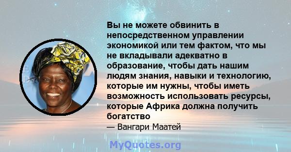 Вы не можете обвинить в непосредственном управлении экономикой или тем фактом, что мы не вкладывали адекватно в образование, чтобы дать нашим людям знания, навыки и технологию, которые им нужны, чтобы иметь возможность