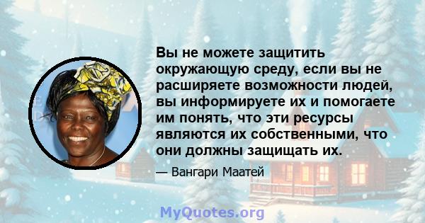 Вы не можете защитить окружающую среду, если вы не расширяете возможности людей, вы информируете их и помогаете им понять, что эти ресурсы являются их собственными, что они должны защищать их.