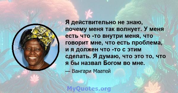 Я действительно не знаю, почему меня так волнует. У меня есть что -то внутри меня, что говорит мне, что есть проблема, и я должен что -то с этим сделать. Я думаю, что это то, что я бы назвал Богом во мне.