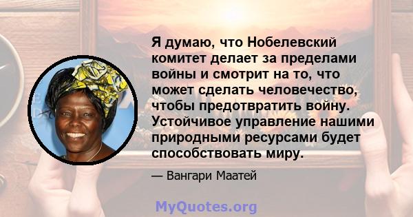 Я думаю, что Нобелевский комитет делает за пределами войны и смотрит на то, что может сделать человечество, чтобы предотвратить войну. Устойчивое управление нашими природными ресурсами будет способствовать миру.