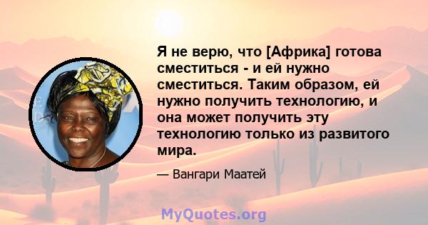 Я не верю, что [Африка] готова сместиться - и ей нужно сместиться. Таким образом, ей нужно получить технологию, и она может получить эту технологию только из развитого мира.