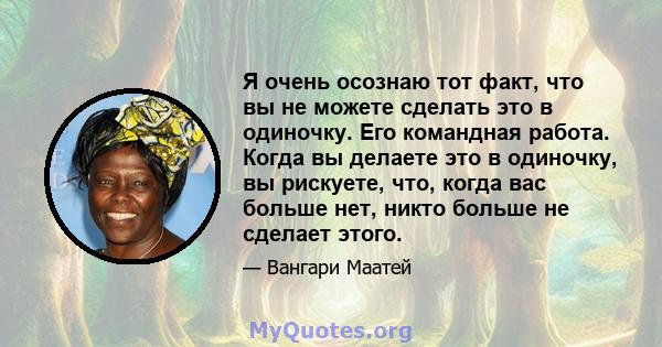 Я очень осознаю тот факт, что вы не можете сделать это в одиночку. Его командная работа. Когда вы делаете это в одиночку, вы рискуете, что, когда вас больше нет, никто больше не сделает этого.