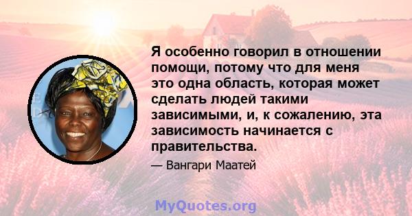 Я особенно говорил в отношении помощи, потому что для меня это одна область, которая может сделать людей такими зависимыми, и, к сожалению, эта зависимость начинается с правительства.