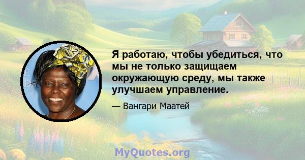 Я работаю, чтобы убедиться, что мы не только защищаем окружающую среду, мы также улучшаем управление.