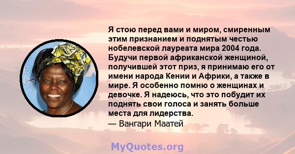 Я стою перед вами и миром, смиренным этим признанием и поднятым честью нобелевской лауреата мира 2004 года. Будучи первой африканской женщиной, получившей этот приз, я принимаю его от имени народа Кении и Африки, а