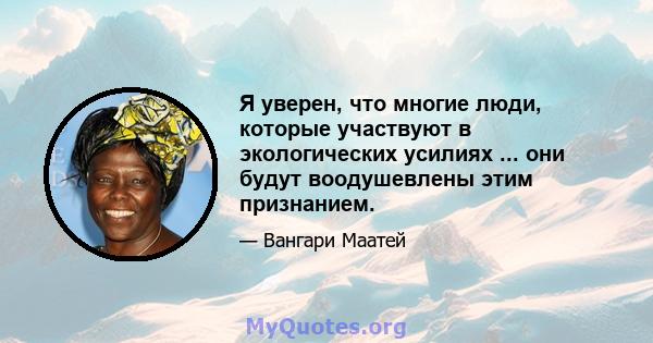 Я уверен, что многие люди, которые участвуют в экологических усилиях ... они будут воодушевлены этим признанием.