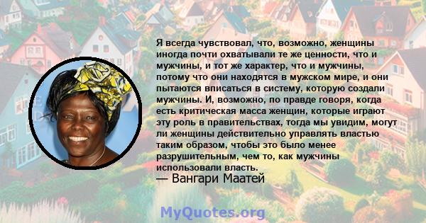 Я всегда чувствовал, что, возможно, женщины иногда почти охватывали те же ценности, что и мужчины, и тот же характер, что и мужчины, потому что они находятся в мужском мире, и они пытаются вписаться в систему, которую