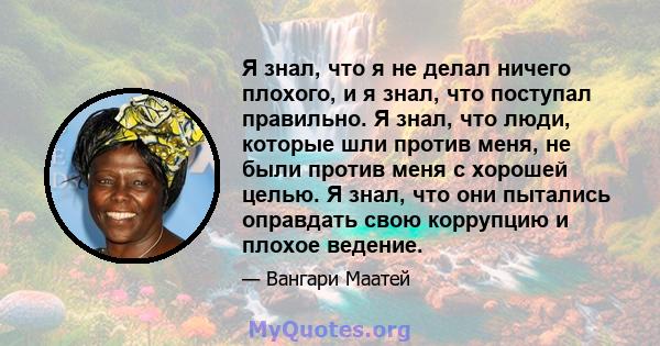 Я знал, что я не делал ничего плохого, и я знал, что поступал правильно. Я знал, что люди, которые шли против меня, не были против меня с хорошей целью. Я знал, что они пытались оправдать свою коррупцию и плохое ведение.