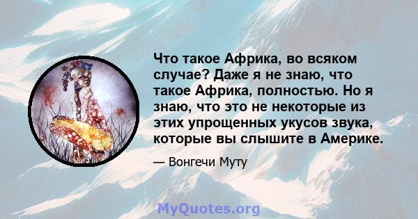 Что такое Африка, во всяком случае? Даже я не знаю, что такое Африка, полностью. Но я знаю, что это не некоторые из этих упрощенных укусов звука, которые вы слышите в Америке.