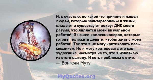 И, к счастью, по какой -то причине я нашел людей, которые заинтересованы в жизни, владеют и существуют вокруг ДНК моего разума, что является моей визуальной работой. Я нашел коллекционеров, которые готовы положить