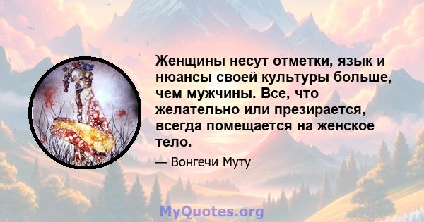 Женщины несут отметки, язык и нюансы своей культуры больше, чем мужчины. Все, что желательно или презирается, всегда помещается на женское тело.