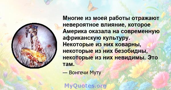 Многие из моей работы отражают невероятное влияние, которое Америка оказала на современную африканскую культуру. Некоторые из них коварны, некоторые из них безобидны, некоторые из них невидимы. Это там.