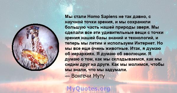 Мы стали Homo Sapiens не так давно, с научной точки зрения, и мы сохранили большую часть нашей природы зверя. Мы сделали все эти удивительные вещи с точки зрения нашей базы знаний и технологий, и теперь мы летим и