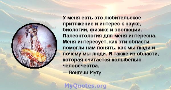 У меня есть это любительское притяжение и интерес к науке, биологии, физике и эволюции. Палеонтология для меня интересна. Меня интересует, как эти области помогли нам понять, как мы люди и почему мы люди. Я также из