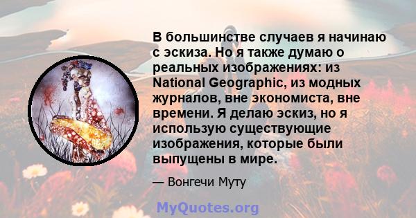 В большинстве случаев я начинаю с эскиза. Но я также думаю о реальных изображениях: из National Geographic, из модных журналов, вне экономиста, вне времени. Я делаю эскиз, но я использую существующие изображения,