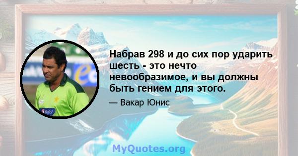 Набрав 298 и до сих пор ударить шесть - это нечто невообразимое, и вы должны быть гением для этого.