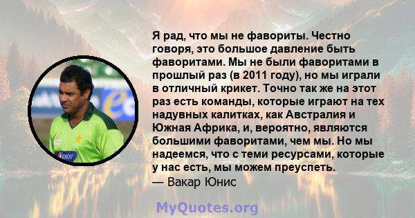 Я рад, что мы не фавориты. Честно говоря, это большое давление быть фаворитами. Мы не были фаворитами в прошлый раз (в 2011 году), но мы играли в отличный крикет. Точно так же на этот раз есть команды, которые играют на 