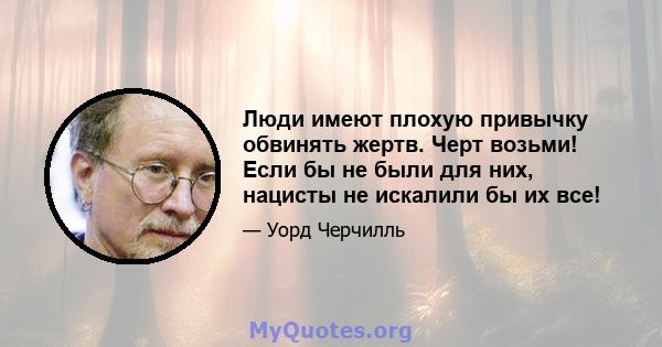 Люди имеют плохую привычку обвинять жертв. Черт возьми! Если бы не были для них, нацисты не искалили бы их все!