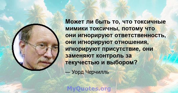 Может ли быть то, что токсичные мимики токсичны, потому что они игнорируют ответственность, они игнорируют отношения, игнорируют присутствие, они заменяют контроль за текучестью и выбором?