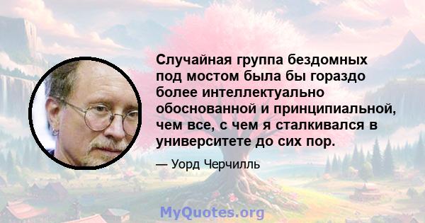 Случайная группа бездомных под мостом была бы гораздо более интеллектуально обоснованной и принципиальной, чем все, с чем я сталкивался в университете до сих пор.