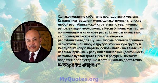 Однако недавние события в последствиях урагана Катрина подтвердили меня, однако, полная глупость любой республиканской стратегии по увеличению репрезентации чернокожих в Республиканской партии по апелляциям на основе